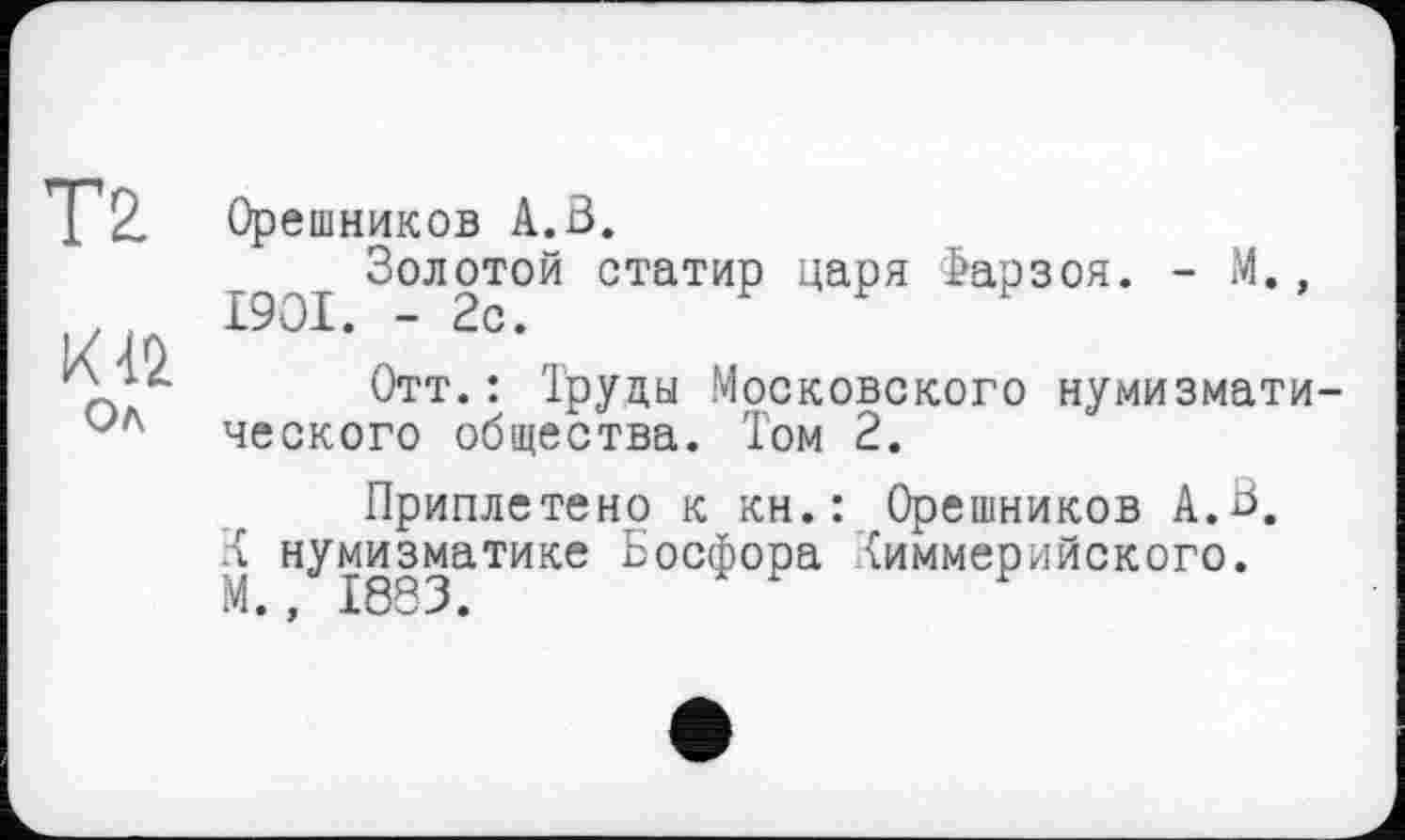 ﻿Тг
о
Ол
Орешников А.В.
Золотой статир царя Фарзоя. - М.,
Отт.: Труды Московского нумизмати ческого общества. Том 2.
Приплетено к кн.: Орешников А.В. л нумизматике Босфора Киммерийского.